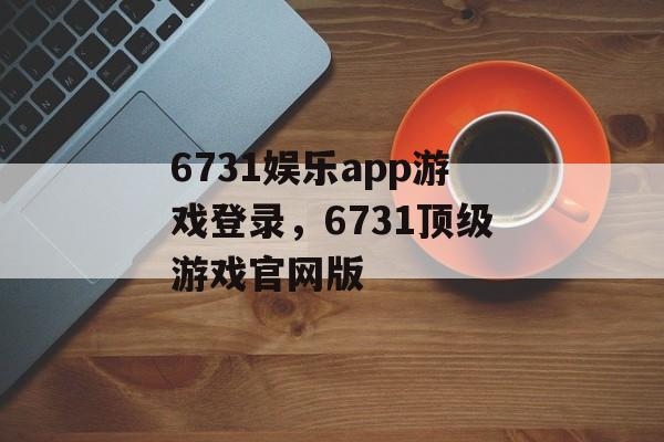 6731娱乐app游戏登录，6731顶级游戏官网版